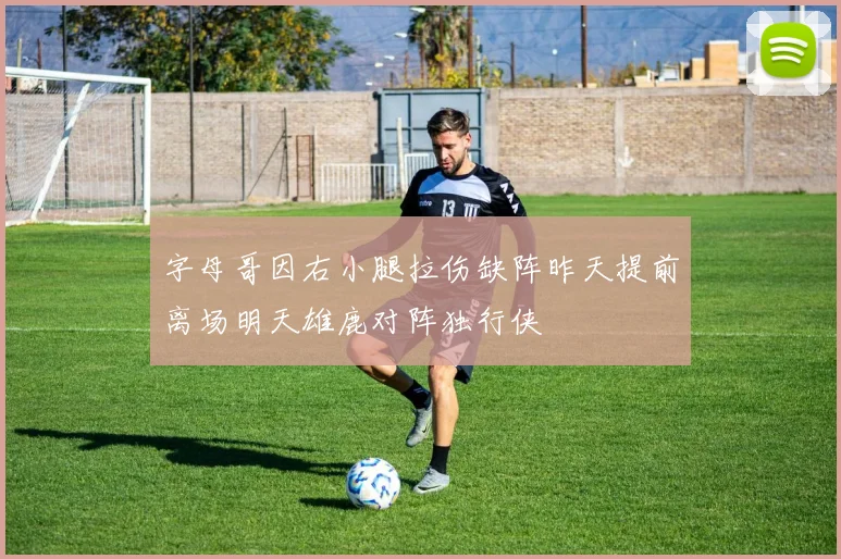 字母哥因右小腿拉伤缺阵昨天提前离场明天雄鹿对阵独行侠