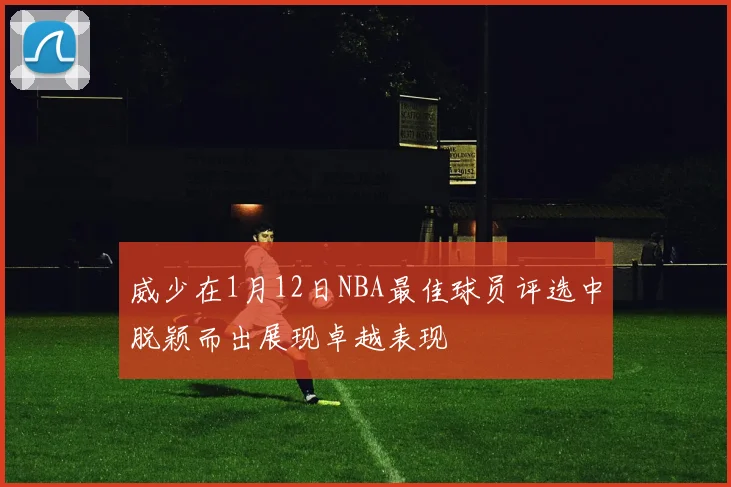 威少在1月12日NBA最佳球员评选中脱颖而出展现卓越表现