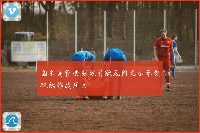 国米高管透露放弃欧冠因无法承受双线作战压力