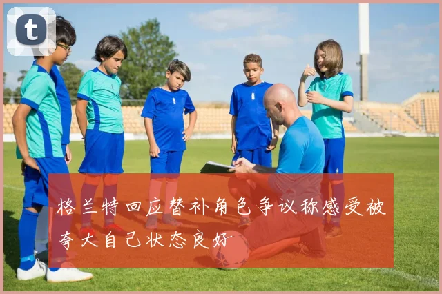 格兰特回应替补角色争议称感受被夸大自己状态良好