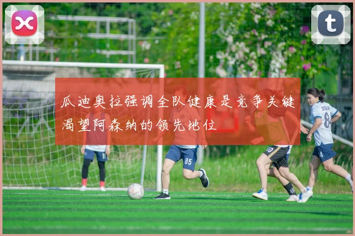 瓜迪奥拉强调全队健康是竞争关键渴望阿森纳的领先地位