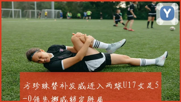 方珍珠替补发威连入两球U17女足5-0领先挪威锁定胜局