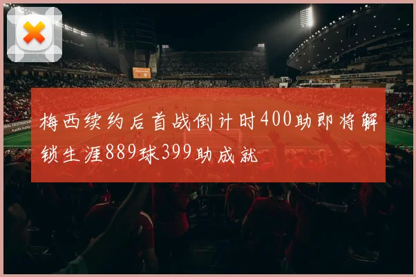 梅西续约后首战倒计时400助即将解锁生涯889球399助成就