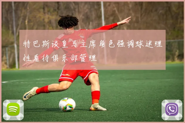 特巴斯谈皇马主席角色强调球迷理性看待俱乐部管理