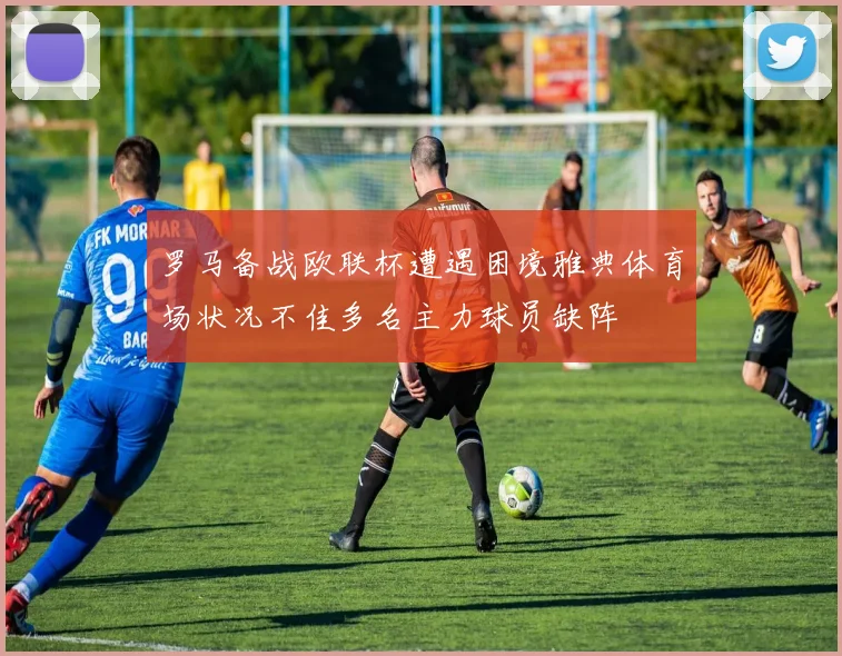罗马备战欧联杯遭遇困境雅典体育场状况不佳多名主力球员缺阵