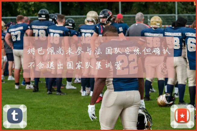 姆巴佩尚未参与法国队合练但确认不会退出国家队集训营