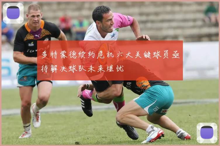 多特蒙德续约危机六大关键球员亟待解决球队未来堪忧