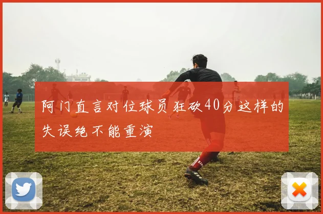 阿门直言对位球员狂砍40分这样的失误绝不能重演