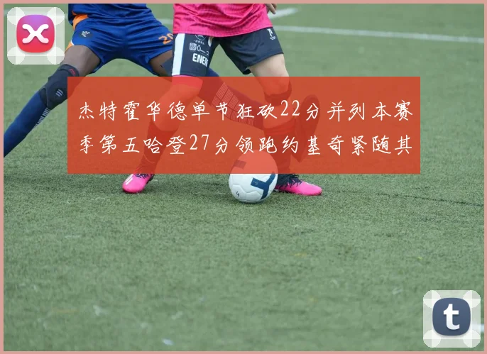 杰特霍华德单节狂砍22分并列本赛季第五哈登27分领跑约基奇紧随其后