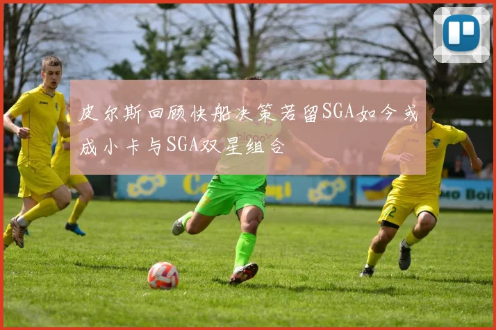 皮尔斯回顾快船决策若留SGA如今或成小卡与SGA双星组合