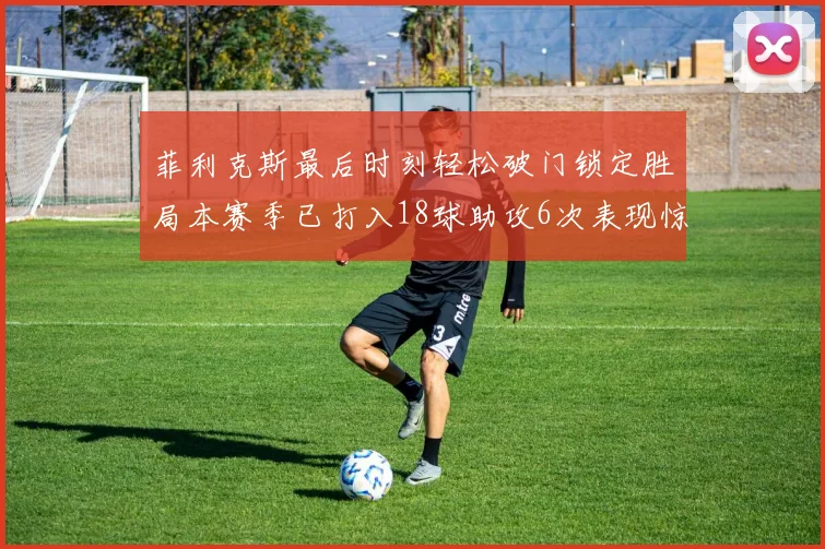 菲利克斯最后时刻轻松破门锁定胜局本赛季已打入18球助攻6次表现惊艳