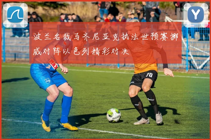 波兰名裁马齐尼亚克执法世预赛挪威对阵以色列精彩对决