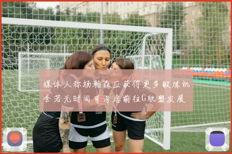 媒体人称杨瀚森应获得更多锻炼机会若无时间可考虑前往G联盟发展
