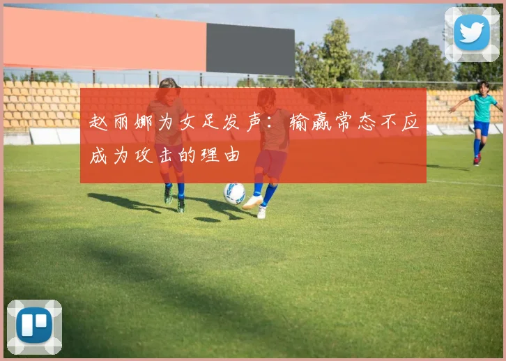 赵丽娜为女足发声：输赢常态不应成为攻击的理由