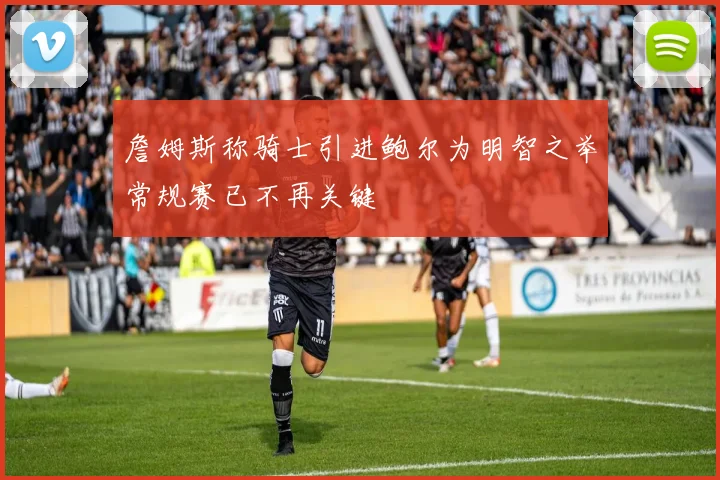 詹姆斯称骑士引进鲍尔为明智之举常规赛已不再关键