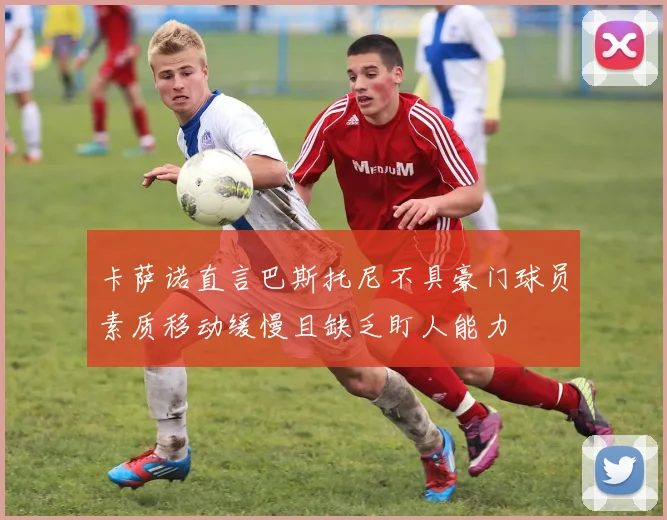 卡萨诺直言巴斯托尼不具豪门球员素质移动缓慢且缺乏盯人能力