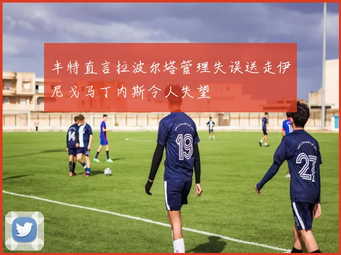 丰特直言拉波尔塔管理失误送走伊尼戈马丁内斯令人失望