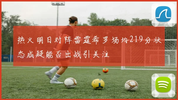 热火明日对阵雷霆希罗场均219分状态成疑能否出战引关注