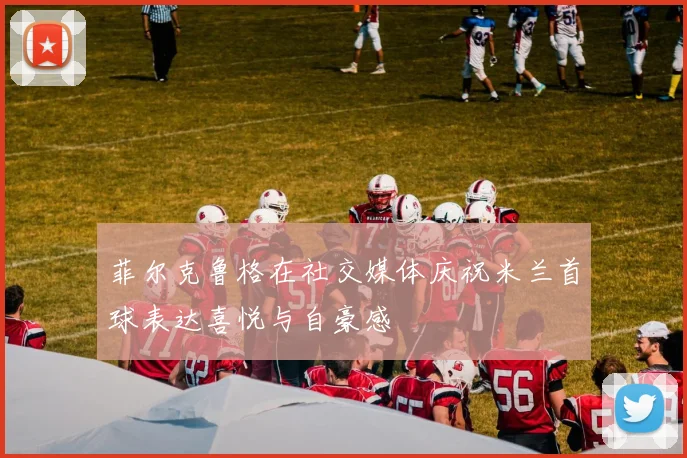 菲尔克鲁格在社交媒体庆祝米兰首球表达喜悦与自豪感