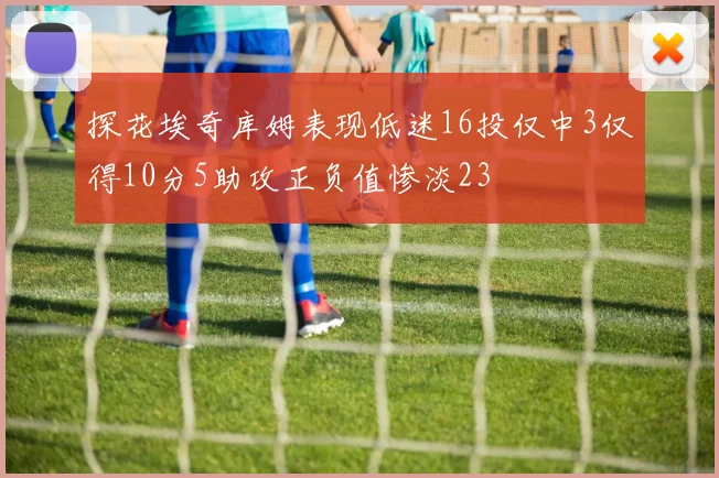 探花埃奇库姆表现低迷16投仅中3仅得10分5助攻正负值惨淡23