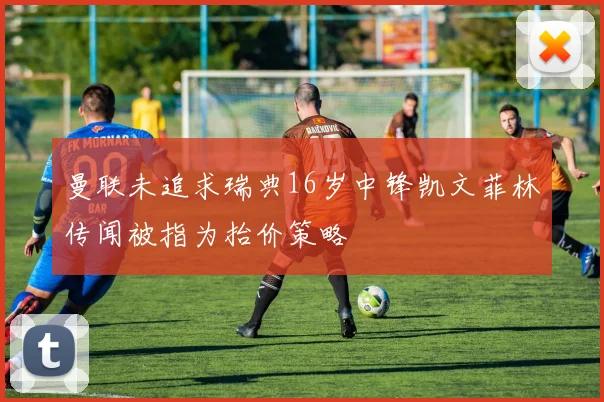 曼联未追求瑞典16岁中锋凯文菲林传闻被指为抬价策略