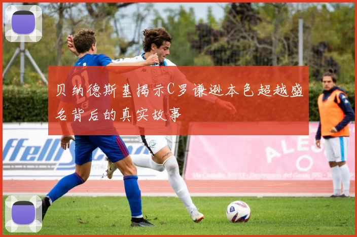贝纳德斯基揭示C罗谦逊本色超越盛名背后的真实故事
