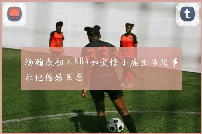 杨瀚森初入NBA如受惊小鹿生活琐事让他倍感困惑