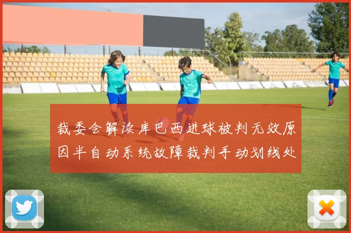 裁委会解读库巴西进球被判无效原因半自动系统故障裁判手动划线处理